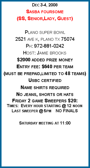 Text Box: Dec 3-4, 2008Sasba foursome(SS, Senior,Lady, Guest)Plano super bowl2521 ave k, plano tx 75074Ph: 972-881-0242Host: Jamie brooks$2000 added prize moneyEntry fee: $640 per team(must be prepaid,limited to 48 teams)Usbc certifiedName shirts requiredNo jeans, shorts or hatsFriday 2 game Sweepers $20:Times:  Every hour starting @ 12 noonLast sweeper @ 5pm    NO FINALSSaturday meeting at 11:00