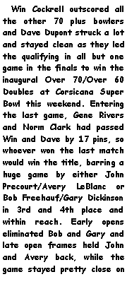 Text Box:   Win Cockrell outscored all the other 70 plus bowlers and Dave Dupont struck a lot and stayed clean as they led the qualifying in all but one game in the finals to win the inaugural Over 70/Over 60 Doubles at Corsicana Super Bowl this weekend. Entering the last game, Gene Rivers and Norm Clark had passed Win and Dave by 17 pins, so whoever won the last match would win the title, barring a huge game by either John Precourt/Avery LeBlanc or Bob Freehauf/Gary Dickinson in 3rd and 4th place and within reach. Early opens eliminated Bob and Gary and late open frames held John and Avery back, while the game stayed pretty close on 