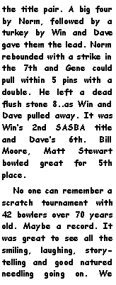 Text Box: the title pair. A big four by Norm, followed by a turkey by Win and Dave gave them the lead. Norm rebounded with a strike in the 7th and Gene could pull within 5 pins with a double. He left a dead flush stone 8..as Win and Dave pulled away. It was Wins 2nd SASBA title and Daves 6th. Bill Moore, Matt Stewart bowled great for 5th place.   No one can remember a scratch tournament with 42 bowlers over 70 years old. Maybe a record. It was great to see all the smiling, laughing, story-telling and good natured needling going on. We 