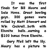Text Box:       It was the first finals for Bill Moore and Dale Howe. Great bowling guys. 300 games were rolled by Matt Stewart and Win Cockrell..both with Ebonite balls..earning a $100 bonus from Ebonite.    Gary Pfeil left the lily. Maury has a picture to 