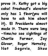 Text Box: prove it. Kathy got a big cake! Freehaufs elevator only has 1 floor(you will have to ask him about it). El Presidente almost made it. There were long-time/no see sightings of Charlie Farmer, Jay Glover, Roger Hornsby, Nat Segovia, Skee 