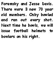 Text Box: Foremsky and Jesse Davis. There were 3 new 70 year old members. Osby bowled and ran out every shot. Next time he bowls, we will issue football helmets to bowlers on his right. 