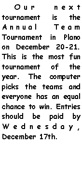 Text Box:     Our next tournament is the Annual Team Tournament in Plano on December 20-21. This is the most fun tournament of the year. The computer picks the teams and everyone has an equal chance to win. Entries should be paid by Wednesday, December 17th.    