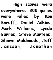 Text Box:       High scores were everywhere. 300 games were rolled by Ron Boroff, Daniel Adkins, Mark Williams, Lynda Barnes, Steve Mertens, Shawn Maldonado, Jeff Janssen, Jonathan 