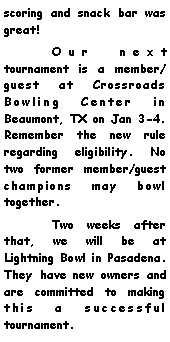 Text Box: scoring and snack bar was great!	Our next tournament is a member/guest at Crossroads Bowling Center in Beaumont, TX on Jan 3-4. Remember the new rule regarding eligibility. No two former member/guest champions may bowl together.	Two weeks after that, we will be at Lightning Bowl in Pasadena. They have new owners and are committed to making this a successful tournament.   