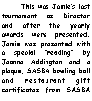 Text Box:       This was Jamies last tournament as Director and after the yearly awards were presented, Jamie was presented with a special reading by Jeanne Addington and a plaque, SASBA bowling ball and restaurant gift certificates from SASBA 