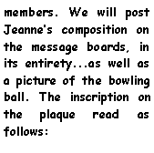 Text Box: members. We will post Jeannes composition on the message boards, in its entirety...as well as a picture of the bowling ball. The inscription on the plaque read as follows: