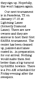 Text Box: they sign up. Hopefully, this wont happen again.     Our next tournament is in Pasadena, TX on January 17-18 at Lightning Lanes (formerly Diamond Lanes). There are new owners and they are anxious to host their first SASBA tournament. The center has been cleaned up, painted and lanes coated in...in preparation for our arrival. Nothing would make them feel better than a big turnout by SASBA bowlers. There is a Pro-AM scheduled for Friday evening after the sweepers.