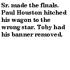 Text Box: Sr. made the finals. Paul Houston hitched his wagon to the wrong star. Toby had his banner removed.