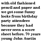Text Box: with old fashioned pencil and paper and we got some funny looks from birthday party attendees because they had never seen a score sheet before. 70 years young John Austin 