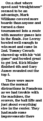 Text Box:      On a shot where speed and straightness seemed to be an advantage, Mark Williams covered more boards than anyone and turned a close tournament into a route with monster games late in the finals. Joe Lecroy bowled well enough to win most and came in 2nd. Tommy Crouch showed up with his old game and bowled great to get 3rd. Rick Minier finished 4th and Gary James rounded out the top 5.     There were more than the normal distractions in Pasadena as we had trouble with the machines, the scorers, the ball lifts and just about everything else in the center. They had made some improvements there 