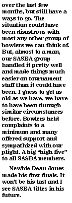 Text Box: over the last few months, but still have a ways to go. The situation could have been disastrous with most any other group of bowlers we can think of. But, almost to a man, our SASBA group handled it pretty well and made things much easier on tournament staff than it could have been. I guess to get as old as we have, we have to have been through similar circumstances before. Bowlers held complaints to a minimum and many offered support and sympathized with our plight. A big high five to all SASBA members.     Newbie Dean Jones made his first finals. It wont be his last and I see SASBA titles in his future.