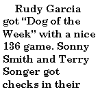 Text Box:       Rudy Garcia got Dog of the Week with a nice 136 game. Sonny Smith and Terry Songer got checks in their 