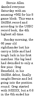 Text Box:        Bernie Allen dazzled everyone Saturday with an amazing +562 for his 8 game block. This was a SASBA record and according to the USBC record book, the 4th highest all-time.   Sunday morning, the 66 year old righthander lost his carry a little and had tough luck in his first matches. His big lead had dwindled to only a few pins. Greg Benefield, in his SASBA debut, finally caught Bernie and led going into the position round. Greg started with 9/XXXX, but a 6-8 in the 6th ended his 
