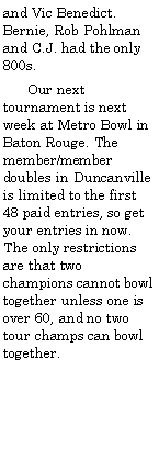Text Box: and Vic Benedict. Bernie, Rob Pohlman and C.J. had the only 800s.       Our next tournament is next week at Metro Bowl in Baton Rouge. The member/member doubles in Duncanville is limited to the first 48 paid entries, so get your entries in now. The only restrictions are that two champions cannot bowl together unless one is over 60, and no two tour champs can bowl together.                