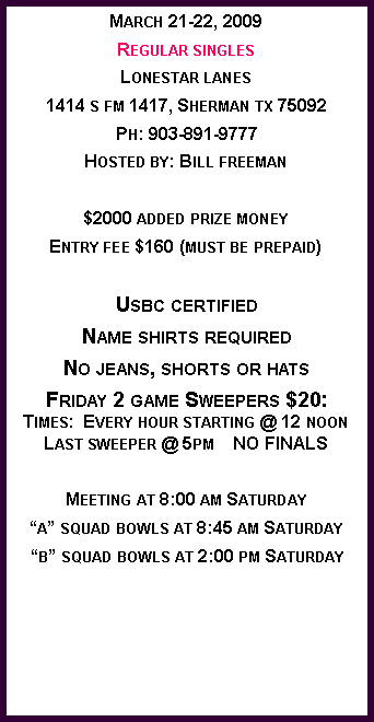 Text Box: March 21-22, 2009
Regular singles
Lonestar lanes
1414 s fm 1417, Sherman tx 75092
Ph: 903-891-9777
Hosted by: Bill freeman
$2000 added prize money
Entry fee $160 (must be prepaid)
Usbc certified
Name shirts required
No jeans, shorts or hats
Friday 2 game Sweepers $20:
Times: Every hour starting @ 12 noon
Last sweeper @ 5pm NO FINALS
Meeting at 8:00 am Saturday
“a” squad bowls at 8:45 am Saturday
“b” squad bowls at 2:00 pm Saturday