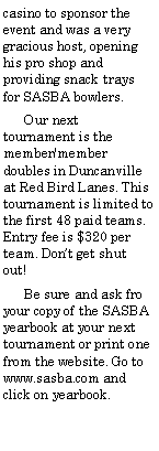 Text Box: casino to sponsor the event and was a very gracious host, opening his pro shop and providing snack trays for SASBA bowlers.      Our next tournament is the member/member doubles in Duncanville at Red Bird Lanes. This tournament is limited to the first 48 paid teams. Entry fee is $320 per team. Dont get shut out!      Be sure and ask fro your copy of the SASBA yearbook at your next tournament or print one from the website. Go to www.sasba.com and click on yearbook.
