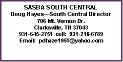 Text Box: SASBA SOUTH CENTRAL
Doug Hayes—South Central Director
706 Mt. Vernon Dr.
Clarksville, TN 37043
931-645-2751 cell: 931-216-6789
Email: pdhaze1951@yahoo.com