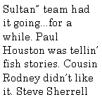 Text Box: Sultan team had it going...for a while. Paul Houston was tellin fish stories. Cousin Rodney didnt like it. Steve Sherrell 