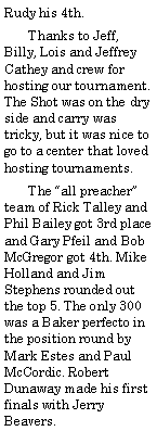 Text Box: Rudy his 4th.       Thanks to Jeff, Billy, Lois and Jeffrey Cathey and crew for hosting our tournament. The Shot was on the dry side and carry was tricky, but it was nice to go to a center that loved hosting tournaments.       The all preacher team of Rick Talley and Phil Bailey got 3rd place and Gary Pfeil and Bob McGregor got 4th. Mike Holland and Jim Stephens rounded out the top 5. The only 300 was a Baker perfecto in the position round by Mark Estes and Paul McCordic. Robert Dunaway made his first finals with Jerry Beavers.
