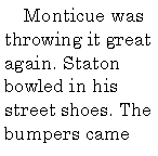 Text Box:       Monticue was throwing it great again. Staton bowled in his street shoes. The bumpers came 