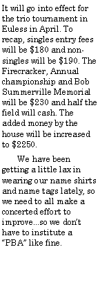 Text Box: It will go into effect for the trio tournament in Euless in April. To recap, singles entry fees will be $180 and non-singles will be $190. The Firecracker, Annual championship and Bob Summerville Memorial will be $230 and half the field will cash. The added money by the house will be increased to $2250.        We have been getting a little lax in wearing our name shirts and name tags lately, so we need to all make a concerted effort to improve...so we dont have to institute a PBA like fine. 