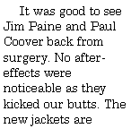 Text Box:       It was good to see Jim Paine and Paul Coover back from surgery. No after-effects were noticeable as they kicked our butts. The new jackets are 