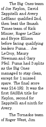 Text Box:         The Big Ones team of Joe Keylon, David Zappitelli and Avery LeBlanc qualified 2nd, then beat the Smash Times team of Rick Minier, Roger LeClair and Bryce Ellison before facing qualifying leaders Puma Joe LeCroy, Maury Newman and Gary Pfeil. Puma had 3 splits as the Big Ones  managed to stay clean, except for 1 missed spare. The final score was 214-192. It was the first SASBA title for Keylon, second for Zappitelli and ninth for Avery.       The Tornados team of Roger West, Jim 