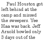 Text Box:       Paul Houston got left behind at the camp and missed the sweepers. Yee Haa was back. Jeff Arnold bowled only 3 days out of the 