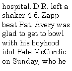 Text Box: hospital. D.R. left a shaker 4-6. Zapp beat Pat. Avery was glad to get to bowl with his boyhood idol Pete McCordic on Sunday, who he 