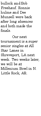 Text Box: bullock and Bob Freehauf. Ronnie hulme and Dee Munsell were back after long absences and both made the finals.           Our next tournament is a super senior singles at All Star Lanes in Shreveport, LA next week. Two weeks later, we will be at Millenium Bowl in N. Little Rock, AR.  