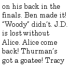 Text Box: on his back in the finals. Ben made it! Woody didnt. J.D. is lost without Alice. Alice come back! Thurmans got a goatee! Tracy 