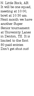 Text Box: N. Little Rock, AR. It will be one squad, meeting at 10:00, bowl at 10:30 am. Next month we have another Super Senior tournament at University Lanes in Denton, TX. It is limited to the first 80 paid entries. Dont get shut out!		