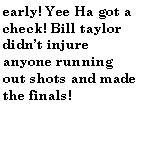 Text Box: early! Yee Ha got a check! Bill taylor didnt injure anyone running out shots and made the finals!