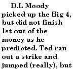 Text Box:       D.L Moody picked up the Big 4, but did not finish 1st out of the money as he predicted. Ted ran out a strike and jumped (really), but 