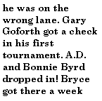 Text Box: he was on the wrong lane. Gary Goforth got a check in his first tournament. A.D. and Bonnie Byrd dropped in! Bryce got there a week 