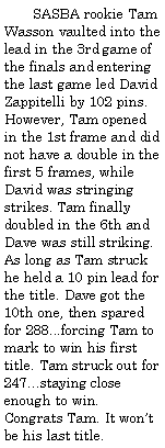 Text Box:         SASBA rookie Tam Wasson vaulted into the lead in the 3rd game of the finals and entering the last game led David Zappitelli by 102 pins. However, Tam opened in the 1st frame and did not have a double in the first 5 frames, while David was stringing strikes. Tam finally doubled in the 6th and Dave was still striking. As long as Tam struck he held a 10 pin lead for the title. Dave got the 10th one, then spared for 288...forcing Tam to mark to win his first title. Tam struck out for 247...staying close enough to win. Congrats Tam. It wont be his last title.