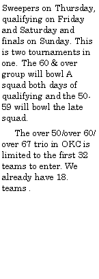 Text Box: Sweepers on Thursday, qualifying on Friday and Saturday and finals on Sunday. This is two tournaments in one. The 60 & over group will bowl A squad both days of qualifying and the 50-59 will bowl the late squad.     The over 50/over 60/over 67 trio in OKC is limited to the first 32 teams to enter. We already have 18. teams .	