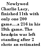 Text Box:       Newlywed Charlie Lacy, finished 11th with only one 200 game.a 216 in his 19th game. The headpin was left standing after 2 shots an estimated 