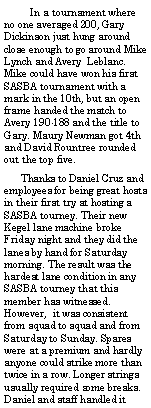 Text Box:         In a tournament where no one averaged 200, Gary Dickinson just hung around close enough to go around Mike Lynch and Avery  Leblanc. Mike could have won his first SASBA tournament with a mark in the 10th, but an open frame handed the match to Avery 190-188 and the title to Gary. Maury Newman got 4th and David Rountree rounded out the top five.       Thanks to Daniel Cruz and employees for being great hosts in their first try at hosting a SASBA tourney. Their new Kegel lane machine broke Friday night and they did the lanes by hand for Saturday morning. The result was the hardest lane condition in any SASBA tourney that this member has witnessed. However,  it was consistent from squad to squad and from Saturday to Sunday. Spares were at a premium and hardly anyone could strike more than twice in a row. Longer strings usually required some breaks. Daniel and staff handled it 