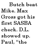 Text Box:         Butch beat Mike. Max Gross got his first SASBA check. D.L. showed up. Paul, the 