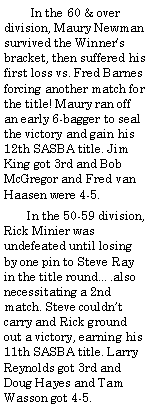 Text Box:         In the 60 & over division, Maury Newman survived the Winners bracket, then suffered his first loss vs. Fred Barnes forcing another match for the title! Maury ran off an early 6-bagger to seal the victory and gain his 12th SASBA title. Jim King got 3rd and Bob McGregor and Fred van Haasen were 4-5.       In the 50-59 division, Rick Minier was undefeated until losing by one pin to Steve Ray in the title round.also necessitating a 2nd match. Steve couldnt carry and Rick ground out a victory, earning his 11th SASBA title. Larry Reynolds got 3rd and Doug Hayes and Tam Wasson got 4-5.