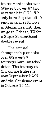 Text Box: tournament is the over 50/over 60/over 67 trio next week in OKC. We only have 2 spots left. A regular singles follows in Alexandria, LA, then we go to Odessa, TX for a Super Senior/Guest doubles event.       The Annual championship and the over 60/ over 70 tourneys have switched dates. The tourney at Showplace Euless is now September 26-27 and the Corsicana event is October 10-11.