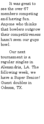 Text Box:        It was great to see the over 67 members competing and having fun. Anyone who thinks that bowlers outgrow their competitiveness hasnt seen our guys bowl.       Our next tournament is a regular singles in Alexandria, LA. The following week, we have a Super Senior/Guest doubles in Odessa, TX.