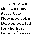 Text Box:         Kenny won the sweeper. Jerry beat Neptune. John Denton bowled for the first time in 2 years 