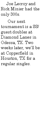 Text Box:      Joe Lecroy and Rick Minier had the only 300s.      Our next tournament is a SS/guest doubles at Diamond Lanes in Odessa, TX. Two weeks later, well be at Copperfield in Houston, TX for a regular singles.