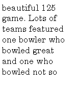 Text Box: beautiful 125 game. Lots of teams featured one bowler who bowled great and one who bowled not so 