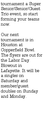 Text Box: tournament a Super Senior/Senior/Guest Trio event, so start forming your teams now.Our next tournament is in Houston at Copperfield Bowl. The flyers are out for the Labor Day Blowout in Lafayette. It will be a singles on Saturday and member/guest doubles on Sunday and Monday.