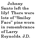 Text Box:         Johnny Santo left the lily!  There were lots of Smiley Face pins worn in remembrance of Larry Reynolds. J.D. 