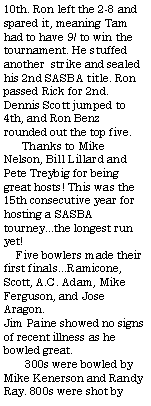 Text Box: 10th. Ron left the 2-8 and spared it, meaning Tam had to have 9/ to win the tournament. He stuffed another  strike and sealed his 2nd SASBA title. Ron passed Rick for 2nd. Dennis Scott jumped to 4th, and Ron Benz rounded out the top five.       Thanks to Mike Nelson, Bill Lillard and Pete Treybig for being great hosts! This was the 15th consecutive year for hosting a SASBA tourney...the longest run yet!    Five bowlers made their first finals...Ramicone, Scott, A.C. Adam, Mike Ferguson, and Jose Aragon.  Jim Paine showed no signs of recent illness as he bowled great.       300s were bowled by Mike Kenerson and Randy Ray. 800s were shot by 